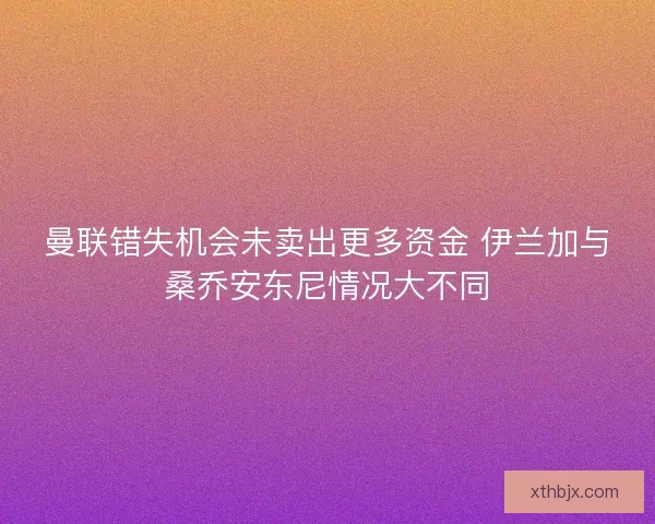 曼联错失机会未卖出更多资金 伊兰加与桑乔安东尼情况大不同 曼联错失机会未卖出更多资金 伊兰加与桑乔安东尼情况大不同
