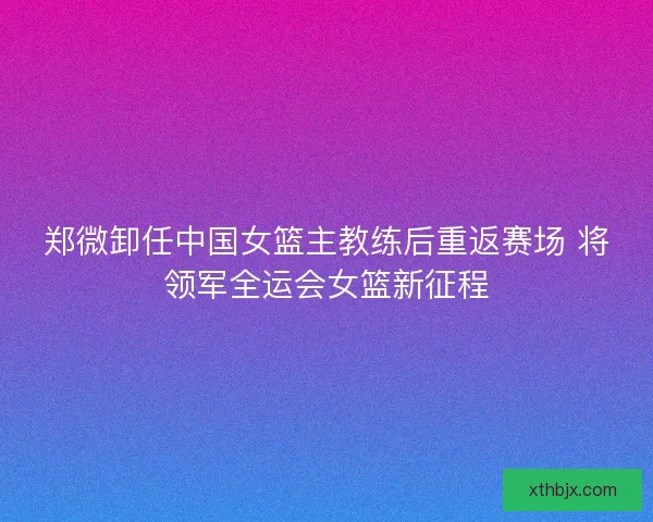 郑微卸任中国女篮主教练后重返赛场 将领军全运会女篮新征程