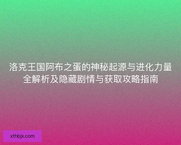 洛克王国阿布之蛋的神秘起源与进化力量全解析及隐藏剧情与获取攻略指南