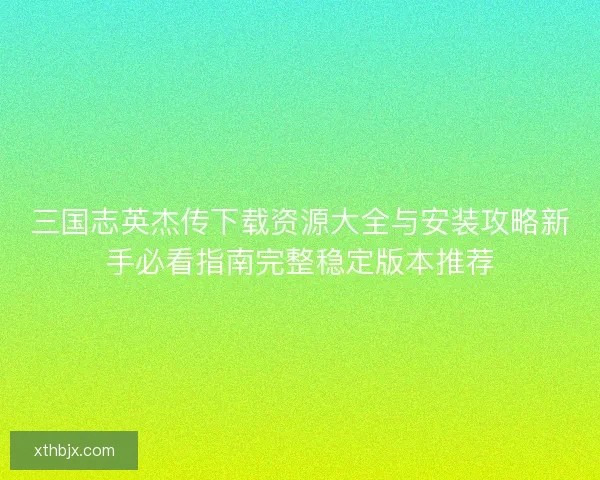 三国志英杰传下载资源大全与安装攻略新手必看指南完整稳定版本推荐