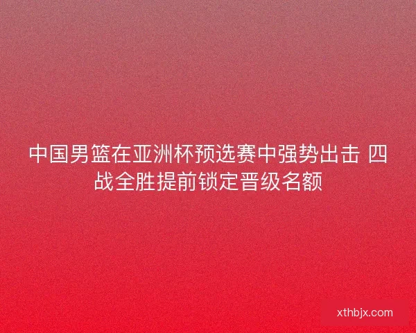中国男篮在亚洲杯预选赛中强势出击 四战全胜提前锁定晋级名额