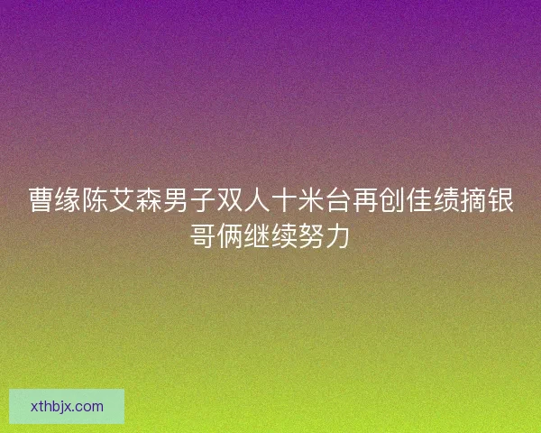 曹缘陈艾森男子双人十米台再创佳绩摘银哥俩继续努力
