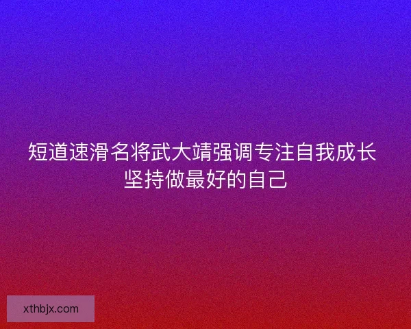短道速滑名将武大靖强调专注自我成长 坚持做最好的自己
