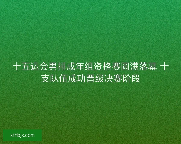 十五运会男排成年组资格赛圆满落幕 十支队伍成功晋级决赛阶段 十五运会男排成年组资格赛圆满落幕 十支队伍成功晋级决赛阶段