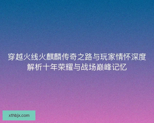 穿越火线火麒麟传奇之路与玩家情怀深度解析十年荣耀与战场巅峰记忆