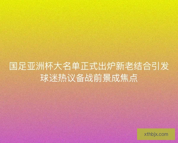 国足亚洲杯大名单正式出炉新老结合引发球迷热议备战前景成焦点