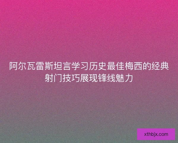 阿尔瓦雷斯坦言学习历史最佳梅西的经典射门技巧展现锋线魅力 阿尔瓦雷斯坦言学习历史最佳梅西的经典射门技巧展现锋线魅力