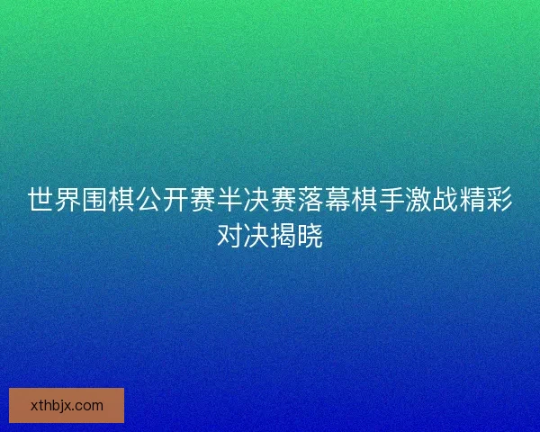 世界围棋公开赛半决赛落幕棋手激战精彩对决揭晓