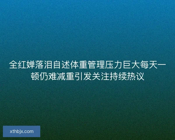 全红婵落泪自述体重管理压力巨大每天一顿仍难减重引发关注持续热议 全红婵落泪自述体重管理压力巨大每天一顿仍难减重引发关注持续热议