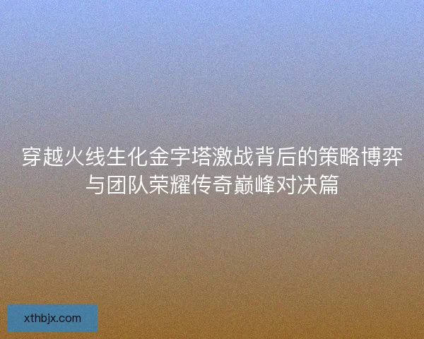 穿越火线生化金字塔激战背后的策略博弈与团队荣耀传奇巅峰对决篇 穿越火线生化金字塔激战背后的策略博弈与团队荣耀传奇巅峰对决篇