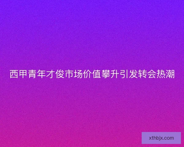 西甲青年才俊市场价值攀升引发转会热潮 西甲青年才俊市场价值攀升引发转会热潮
