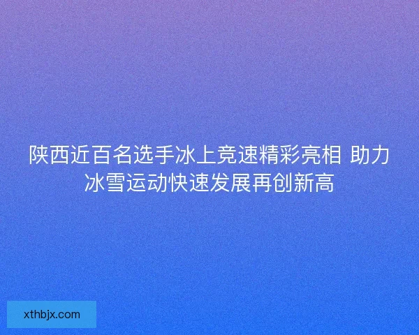 陕西近百名选手冰上竞速精彩亮相 助力冰雪运动快速发展再创新高 陕西近百名选手冰上竞速精彩亮相 助力冰雪运动快速发展再创新高