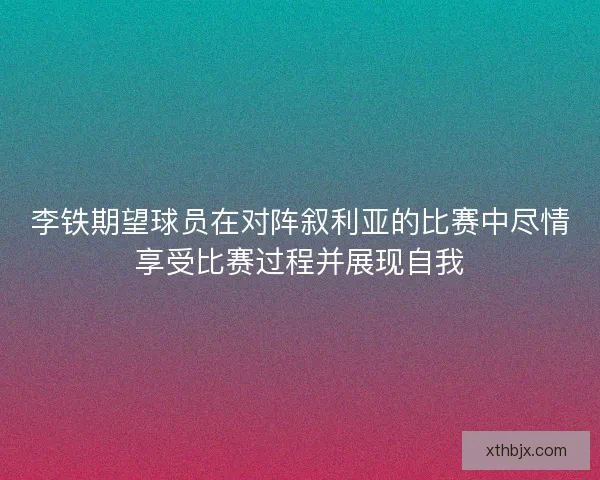 李铁期望球员在对阵叙利亚的比赛中尽情享受比赛过程并展现自我