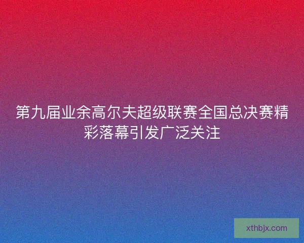 第九届业余高尔夫超级联赛全国总决赛精彩落幕引发广泛关注 第九届业余高尔夫超级联赛全国总决赛精彩落幕引发广泛关注