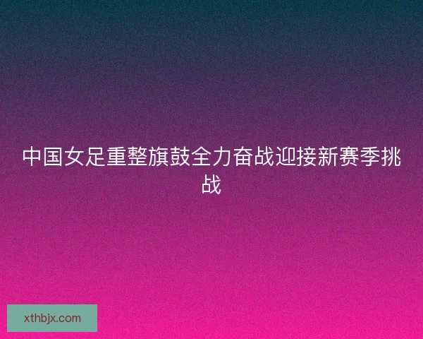 中国女足重整旗鼓全力奋战迎接新赛季挑战 中国女足重整旗鼓全力奋战迎接新赛季挑战